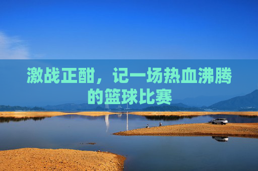 激战正酣，记一场热血沸腾的篮球比赛