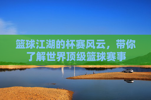 篮球江湖的杯赛风云,带你了解世界顶级篮球赛事