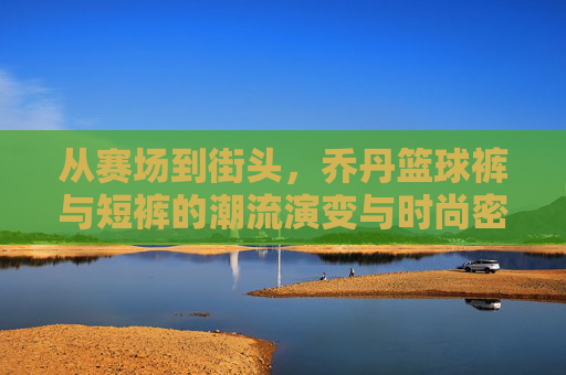 从赛场到街头，乔丹篮球裤与短裤的潮流演变与时尚密码