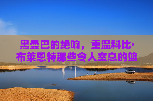 黑曼巴的绝响,重温科比·布莱恩特那些令人窒息的篮球片段