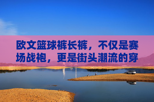 欧文篮球裤长裤,不仅是赛场战袍,更是街头潮流的穿搭利器