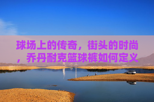 球场上的传奇，街头的时尚，乔丹耐克篮球裤如何定义你的运动态度