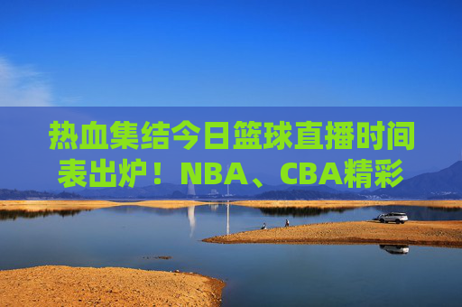 热血集结今日篮球直播时间表出炉!NBA、CBA精彩对决,速看!