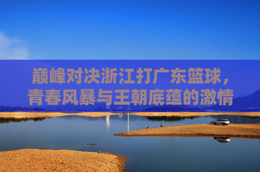 巅峰对决浙江打广东篮球，青春风暴与王朝底蕴的激情碰撞