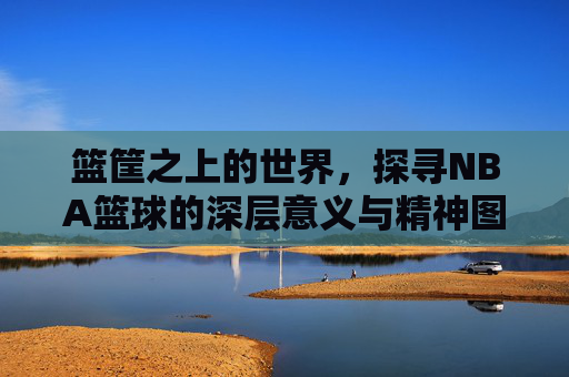 篮筐之上的世界,探寻NBA篮球的深层意义与精神图腾