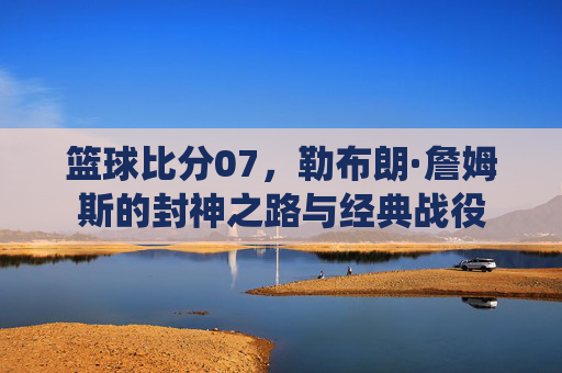 篮球比分07,勒布朗·詹姆斯的封神之路与经典战役
