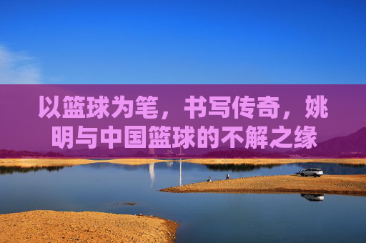 以篮球为笔，书写传奇，姚明与中国篮球的不解之缘