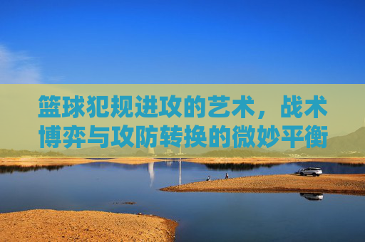 篮球犯规进攻的艺术,战术博弈与攻防转换的微妙平衡