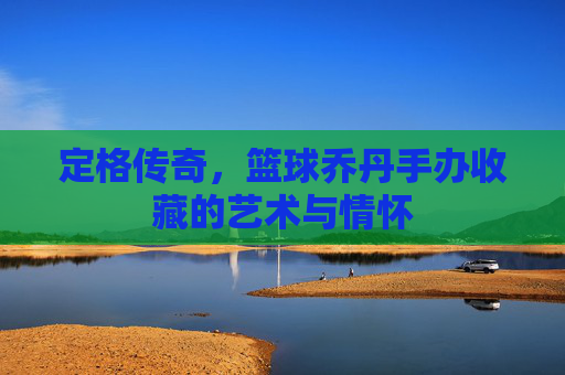 定格传奇，篮球乔丹手办收藏的艺术与情怀