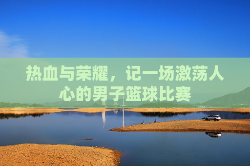 热血与荣耀,记一场激荡人心的男子篮球比赛