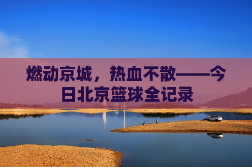 燃动京城,热血不散——今日北京篮球全记录