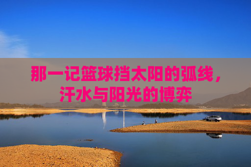 那一记篮球挡太阳的弧线,汗水与阳光的博弈