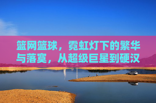 篮网篮球,霓虹灯下的繁华与落寞,从超级巨星到硬汉崛起