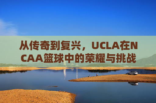 从传奇到复兴,UCLA在NCAA篮球中的荣耀与挑战