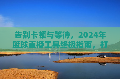 告别卡顿与等待,2024年篮球直播工具终极指南,打造沉浸式观赛体验