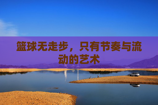 篮球无走步,只有节奏与流动的艺术