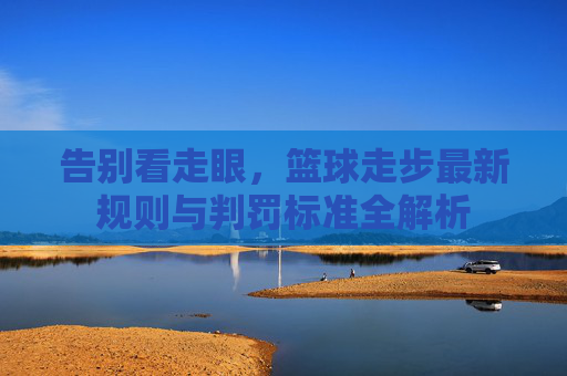 告别看走眼,篮球走步最新规则与判罚标准全解析