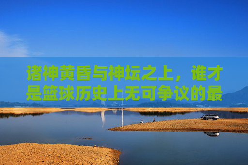 诸神黄昏与神坛之上，谁才是篮球历史上无可争议的最佳球员？