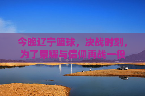 今晚辽宁篮球,决战时刻,为了荣耀与信仰再战一役