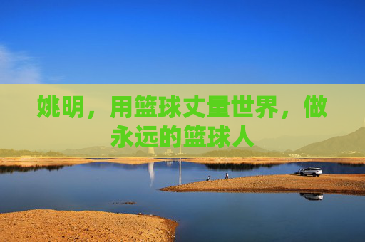 姚明,用篮球丈量世界,做永远的篮球人