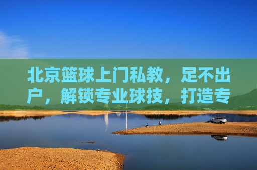 北京篮球上门私教,足不出户,解锁专业球技,打造专属篮球场