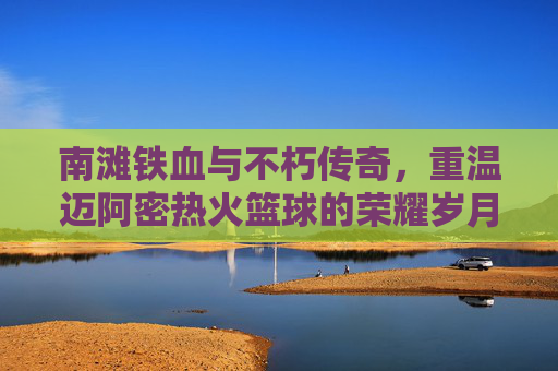 南滩铁血与不朽传奇,重温迈阿密热火篮球的荣耀岁月