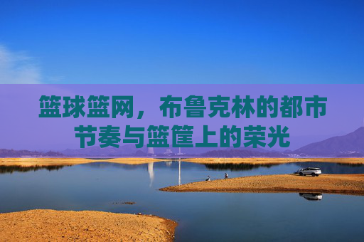 篮球篮网,布鲁克林的都市节奏与篮筐上的荣光
