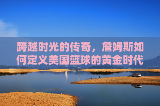 跨越时光的传奇,詹姆斯如何定义美国篮球的黄金时代