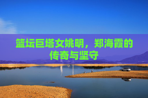 篮坛巨塔女姚明,郑海霞的传奇与坚守