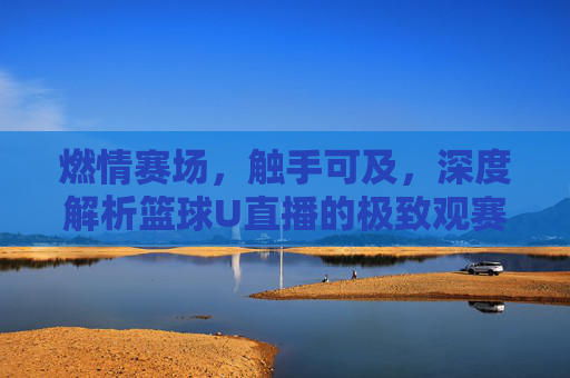 燃情赛场,触手可及,深度解析篮球U直播的极致观赛体验