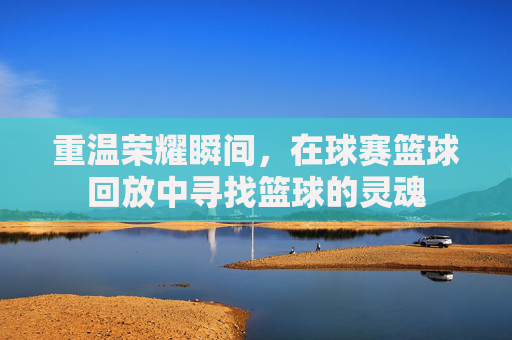 重温荣耀瞬间,在球赛篮球回放中寻找篮球的灵魂