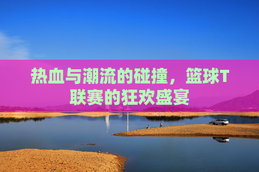 热血与潮流的碰撞,篮球T联赛的狂欢盛宴