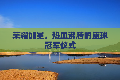 荣耀加冕,热血沸腾的篮球冠军仪式
