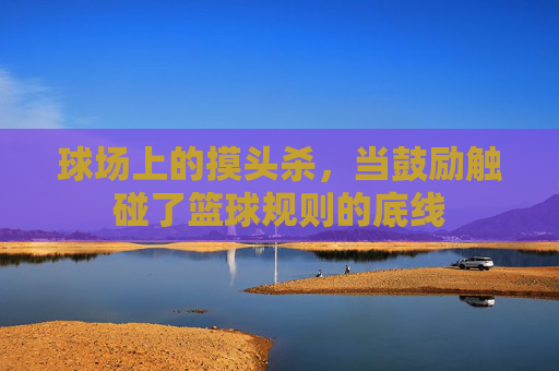 球场上的摸头杀，当鼓励触碰了篮球规则的底线
