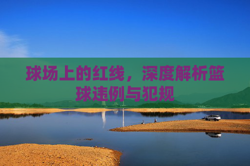 球场上的红线，深度解析篮球违例与犯规