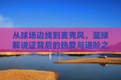 从球场边线到麦克风,篮球解说证背后的热爱与进阶之路