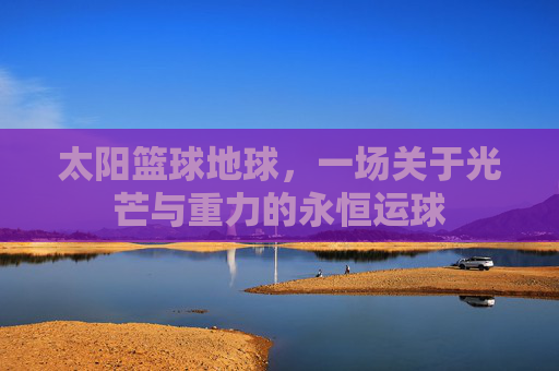 太阳篮球地球,一场关于光芒与重力的永恒运球