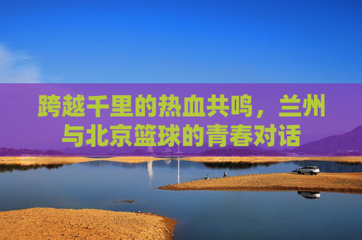 跨越千里的热血共鸣,兰州与北京篮球的青春对话