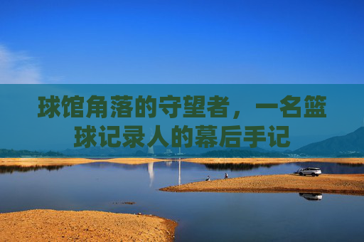 球馆角落的守望者,一名篮球记录人的幕后手记