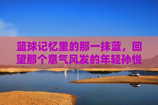 篮球记忆里的那一抹蓝，回望那个意气风发的年轻孙悦