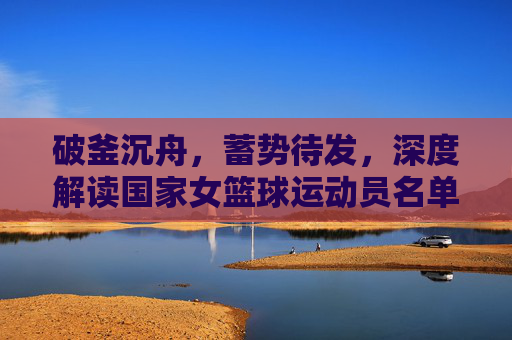 破釜沉舟,蓄势待发,深度解读国家女篮球运动员名单背后的实力与期待