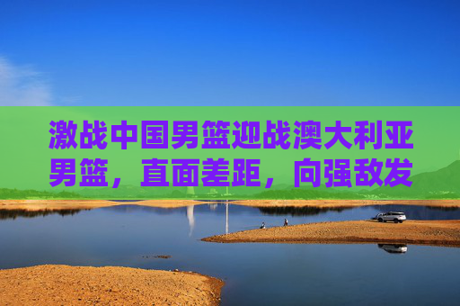激战中国男篮迎战澳大利亚男篮,直面差距,向强敌发起挑战