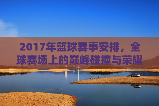 2017年篮球赛事安排,全球赛场上的巅峰碰撞与荣耀时刻