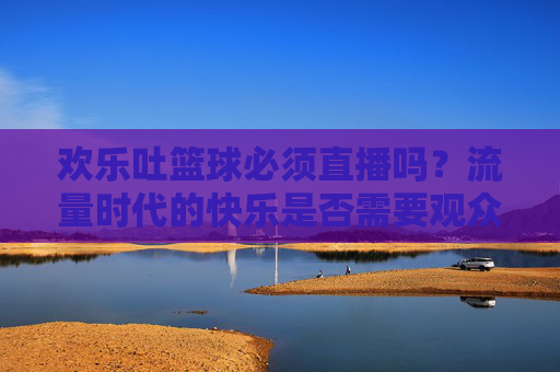 欢乐吐篮球必须直播吗?流量时代的快乐是否需要观众?