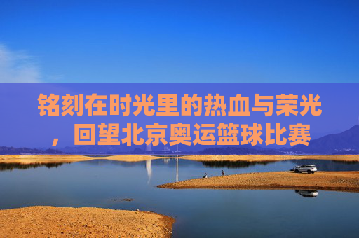 铭刻在时光里的热血与荣光,回望北京奥运篮球比赛