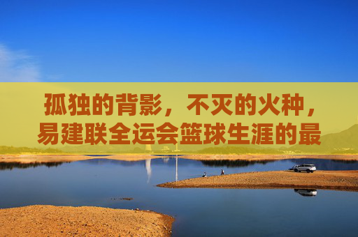 孤独的背影,不灭的火种,易建联全运会篮球生涯的最后一舞