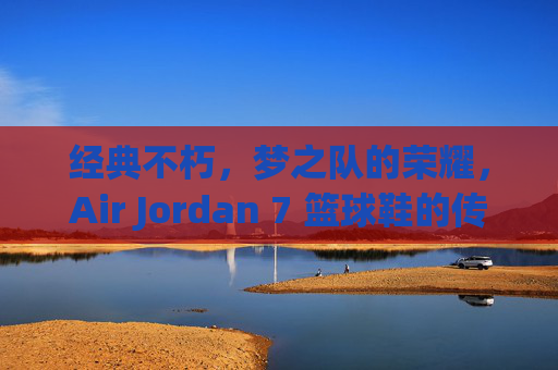经典不朽，梦之队的荣耀，Air Jordan 7 篮球鞋的传奇之路