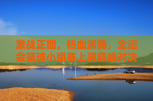 激战正酣，热血沸腾，全运会篮球小组赛上演巅峰对决