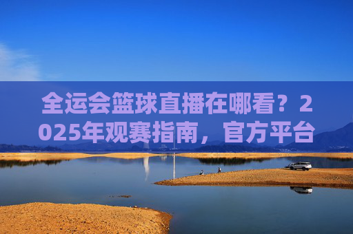 全运会篮球直播在哪看?2025年观赛指南,官方平台一键直达