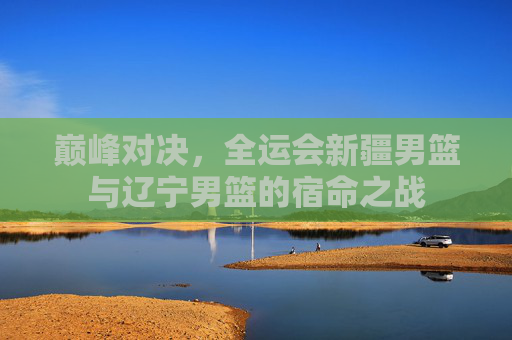 巅峰对决,全运会新疆男篮与辽宁男篮的宿命之战